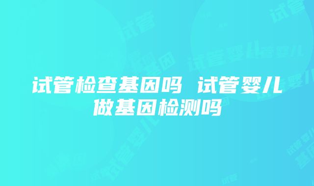 试管检查基因吗 试管婴儿做基因检测吗