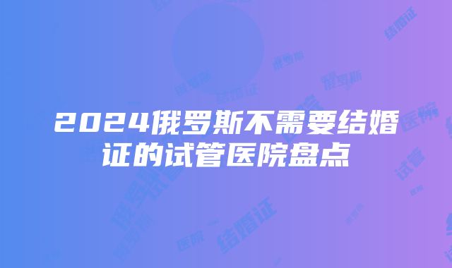 2024俄罗斯不需要结婚证的试管医院盘点