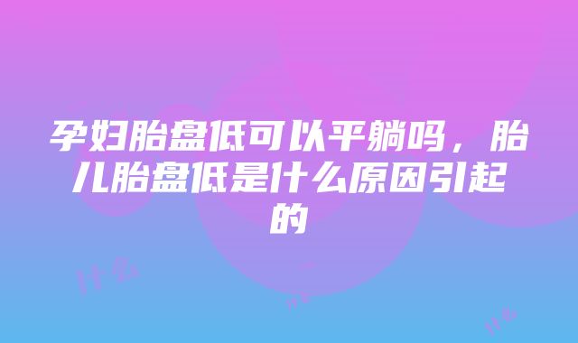 孕妇胎盘低可以平躺吗，胎儿胎盘低是什么原因引起的