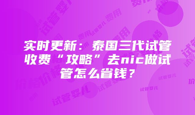 实时更新：泰国三代试管收费“攻略”去nic做试管怎么省钱？