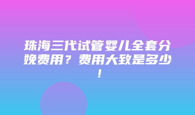 珠海三代试管婴儿全套分娩费用？费用大致是多少！