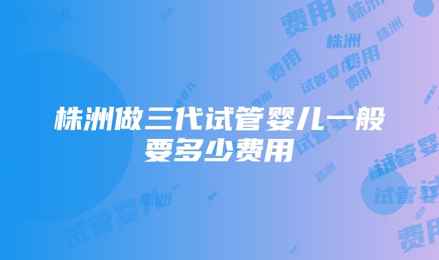 株洲做三代试管婴儿一般要多少费用