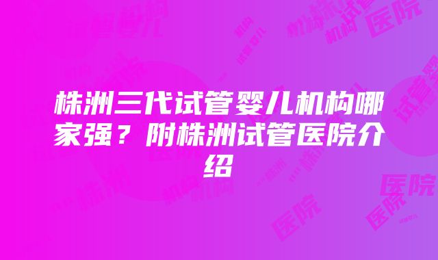 株洲三代试管婴儿机构哪家强？附株洲试管医院介绍