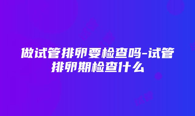 做试管排卵要检查吗-试管排卵期检查什么