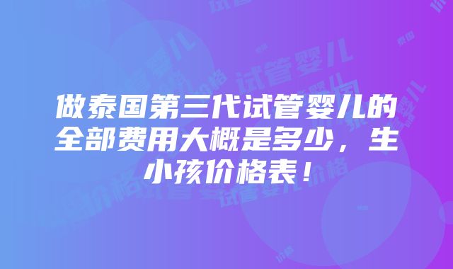 做泰国第三代试管婴儿的全部费用大概是多少，生小孩价格表！