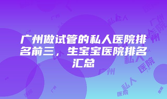 广州做试管的私人医院排名前三，生宝宝医院排名汇总