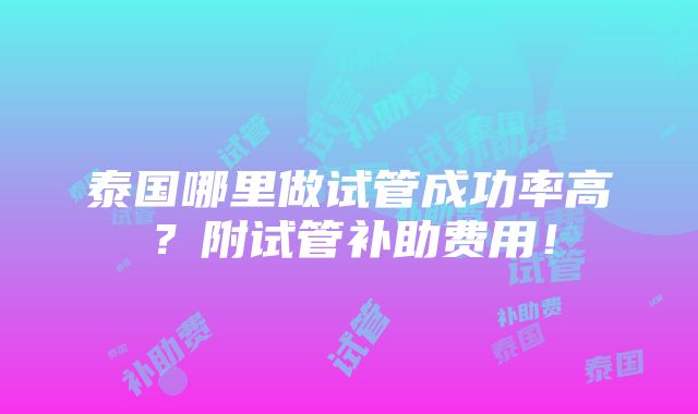 泰国哪里做试管成功率高？附试管补助费用！