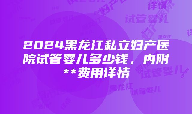 2024黑龙江私立妇产医院试管婴儿多少钱，内附**费用详情