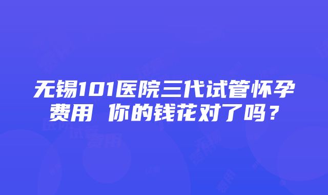 无锡101医院三代试管怀孕费用 你的钱花对了吗？