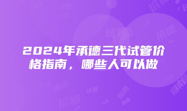 2024年承德三代试管价格指南，哪些人可以做