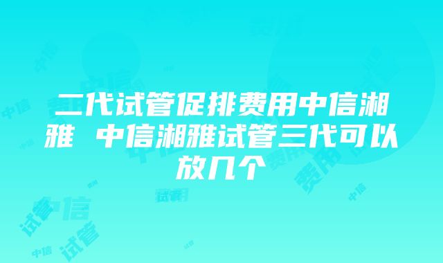 二代试管促排费用中信湘雅 中信湘雅试管三代可以放几个