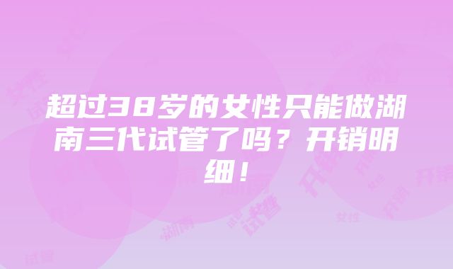 超过38岁的女性只能做湖南三代试管了吗？开销明细！