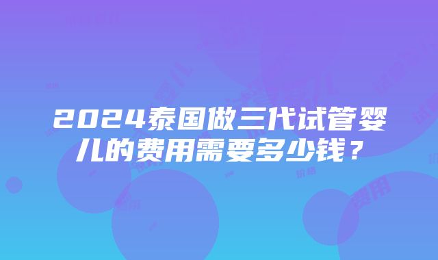 2024泰国做三代试管婴儿的费用需要多少钱？