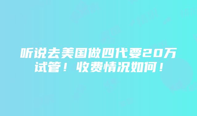 听说去美国做四代要20万试管！收费情况如何！