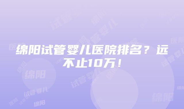 绵阳试管婴儿医院排名？远不止10万！