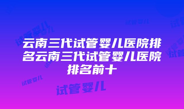 云南三代试管婴儿医院排名云南三代试管婴儿医院排名前十