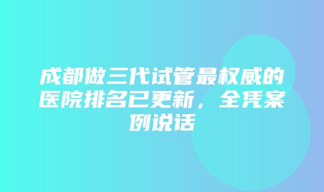 成都做三代试管最权威的医院排名已更新，全凭案例说话