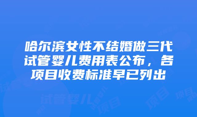 哈尔滨女性不结婚做三代试管婴儿费用表公布，各项目收费标准早已列出