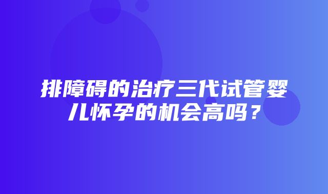 排障碍的治疗三代试管婴儿怀孕的机会高吗？