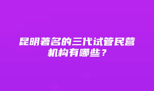 昆明著名的三代试管民营机构有哪些？