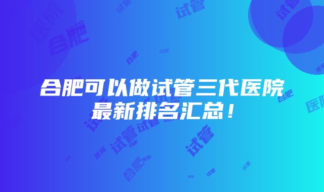 合肥可以做试管三代医院最新排名汇总！