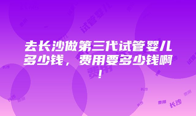 去长沙做第三代试管婴儿多少钱，费用要多少钱啊！