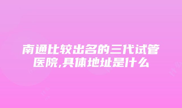 南通比较出名的三代试管医院,具体地址是什么