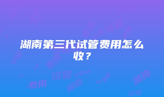 湖南第三代试管费用怎么收？