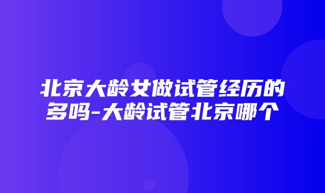 北京大龄女做试管经历的多吗-大龄试管北京哪个