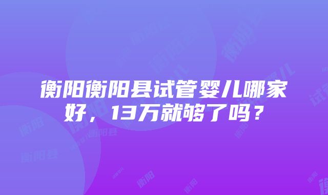 衡阳衡阳县试管婴儿哪家好，13万就够了吗？