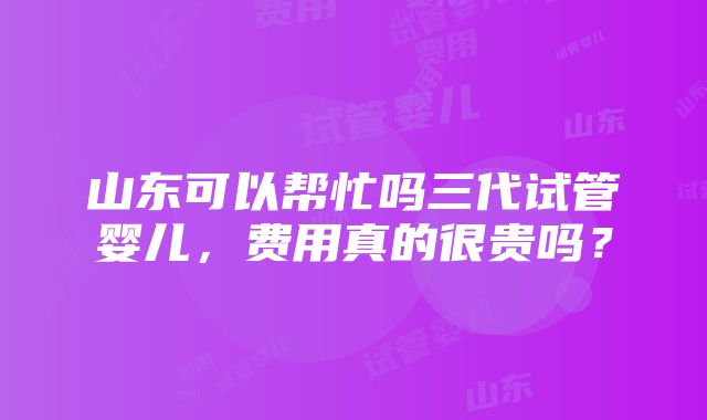 山东可以帮忙吗三代试管婴儿，费用真的很贵吗？