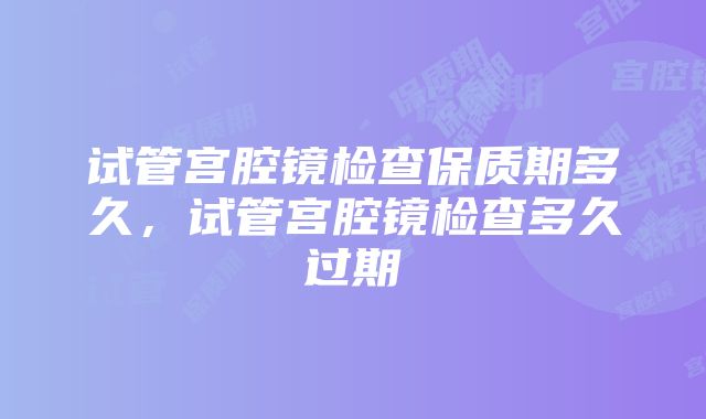 试管宫腔镜检查保质期多久，试管宫腔镜检查多久过期