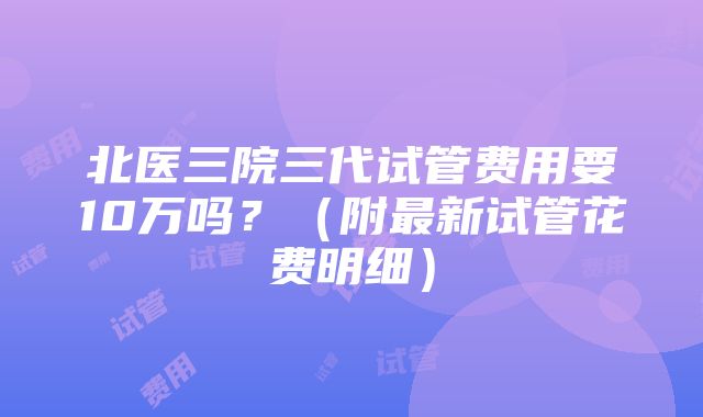 北医三院三代试管费用要10万吗？（附最新试管花费明细）