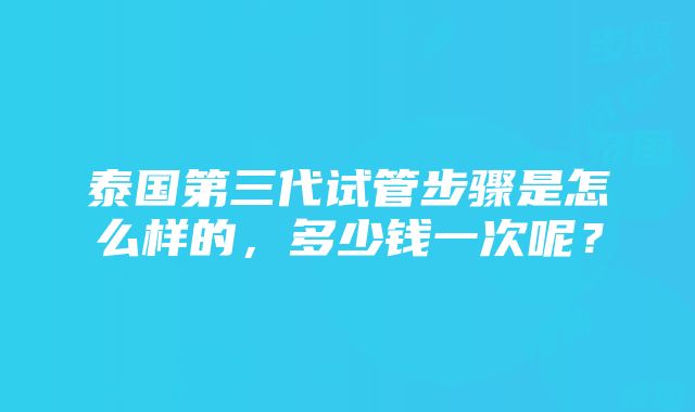 泰国第三代试管步骤是怎么样的，多少钱一次呢？