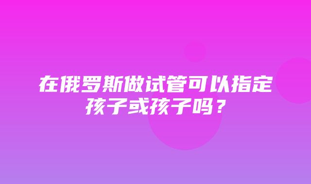 在俄罗斯做试管可以指定孩子或孩子吗？