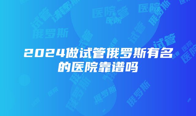 2024做试管俄罗斯有名的医院靠谱吗