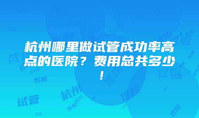 杭州哪里做试管成功率高点的医院？费用总共多少！