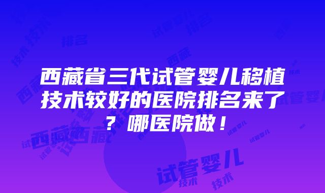 西藏省三代试管婴儿移植技术较好的医院排名来了？哪医院做！