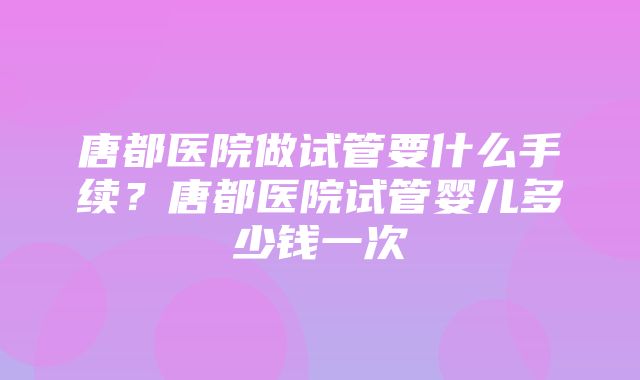 唐都医院做试管要什么手续？唐都医院试管婴儿多少钱一次