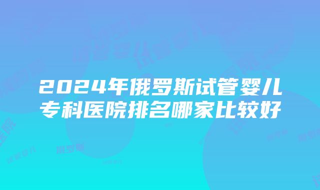 2024年俄罗斯试管婴儿专科医院排名哪家比较好