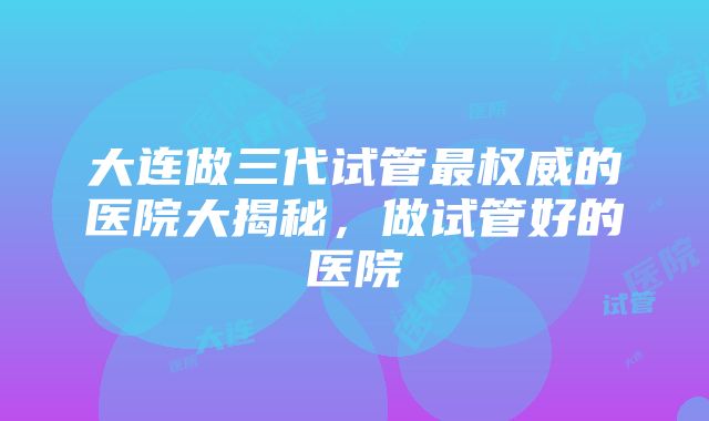 大连做三代试管最权威的医院大揭秘，做试管好的医院