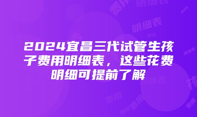 2024宜昌三代试管生孩子费用明细表，这些花费明细可提前了解