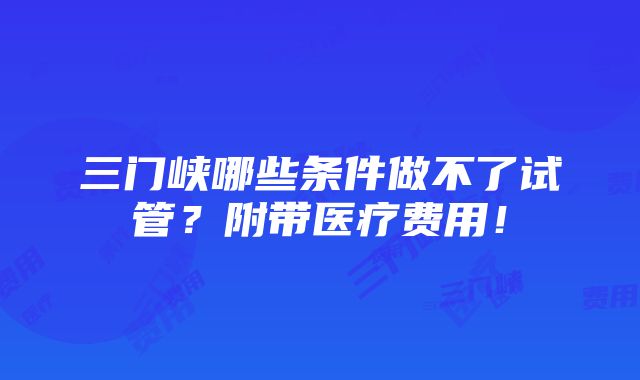 三门峡哪些条件做不了试管？附带医疗费用！