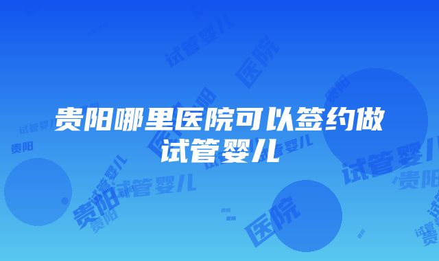 贵阳哪里医院可以签约做试管婴儿