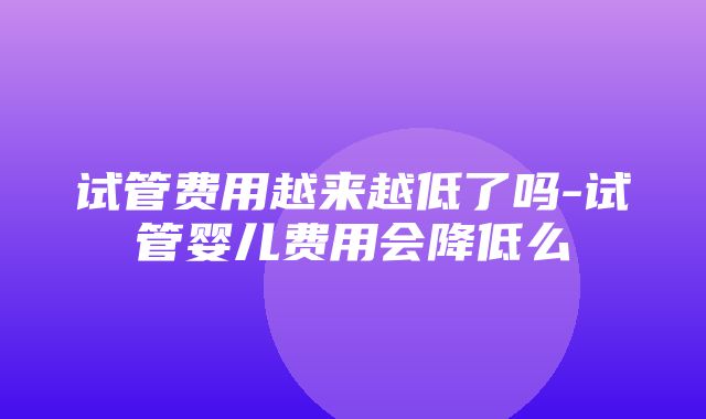 试管费用越来越低了吗-试管婴儿费用会降低么