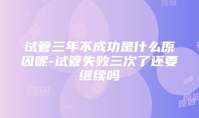 试管三年不成功是什么原因呢-试管失败三次了还要继续吗