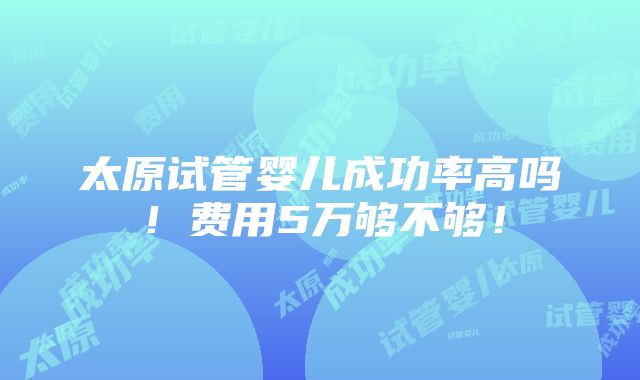 太原试管婴儿成功率高吗！费用5万够不够！