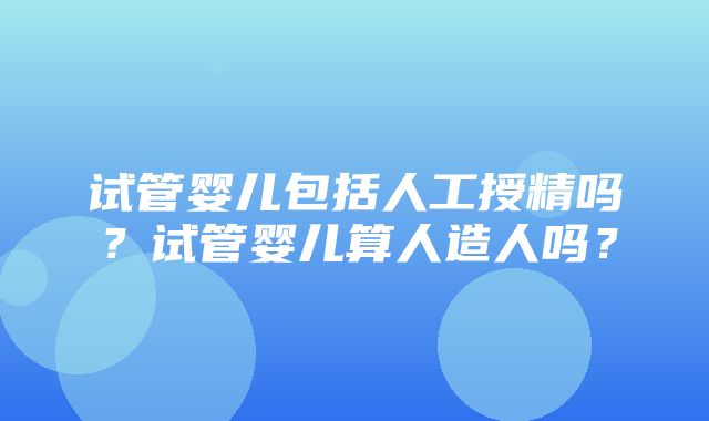 试管婴儿包括人工授精吗？试管婴儿算人造人吗？