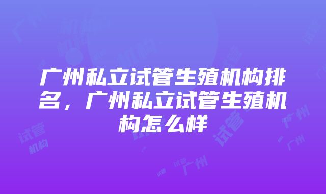 广州私立试管生殖机构排名，广州私立试管生殖机构怎么样