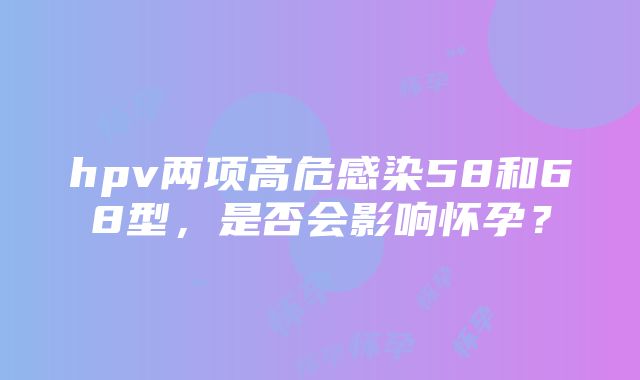 hpv两项高危感染58和68型，是否会影响怀孕？